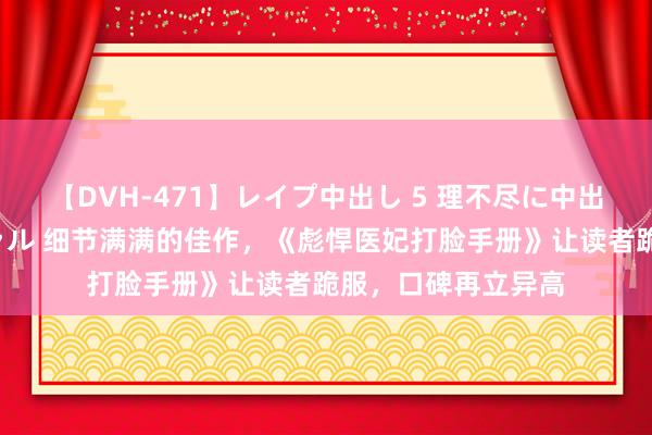 【DVH-471】レイプ中出し 5 理不尽に中出しされた7人のギャル 细节满满的佳作，《彪悍医妃打脸手册》让读者跪服，口碑再立异高