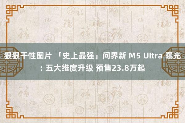 狠狠干性图片 「史上最强」问界新 M5 UItra 曝光: 五大维度升级 预售23.8万起