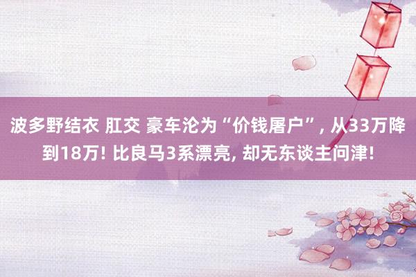 波多野结衣 肛交 豪车沦为“价钱屠户”， 从33万降到18万! 比良马3系漂亮， 却无东谈主问津!
