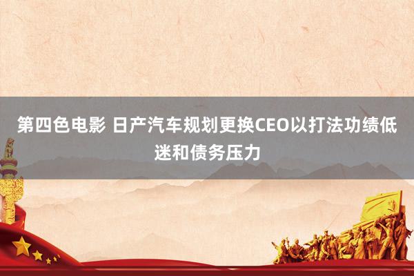 第四色电影 日产汽车规划更换CEO以打法功绩低迷和债务压力