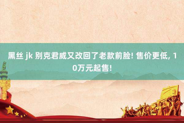 黑丝 jk 别克君威又改回了老款前脸! 售价更低， 10万元起售!