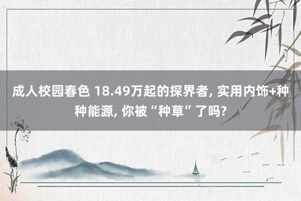 成人校园春色 18.49万起的探界者， 实用内饰+种种能源， 你被“种草”了吗?