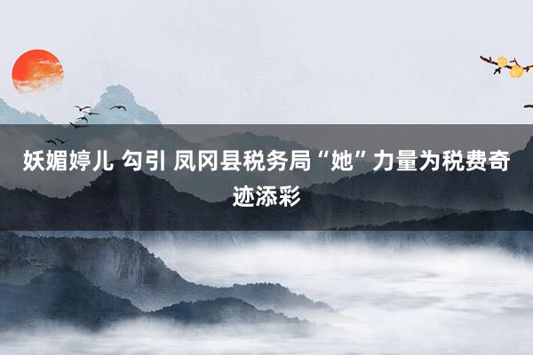妖媚婷儿 勾引 凤冈县税务局“她”力量为税费奇迹添彩