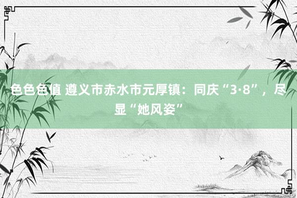 色色色值 遵义市赤水市元厚镇：同庆“3·8”，尽显“她风姿”