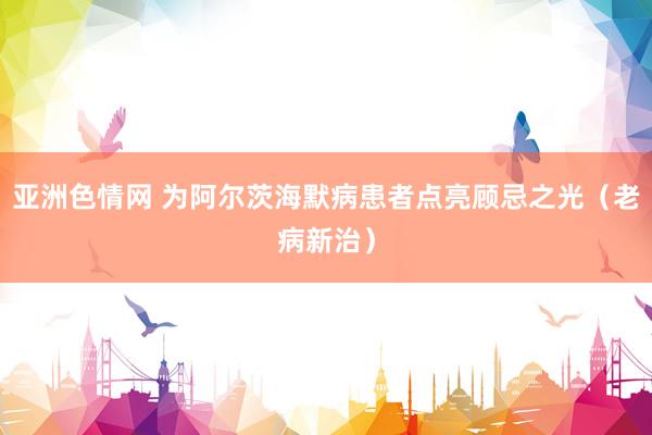 亚洲色情网 为阿尔茨海默病患者点亮顾忌之光（老病新治）