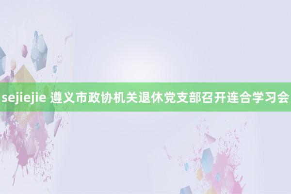 sejiejie 遵义市政协机关退休党支部召开连合学习会