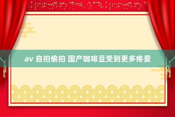 av 自拍偷拍 国产咖啡豆受到更多疼爱