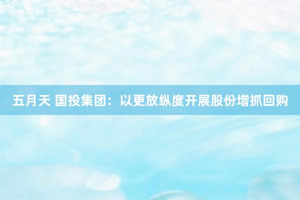 五月天 国投集团：以更放纵度开展股份增抓回购