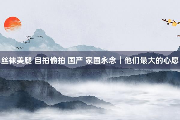 丝袜美腿 自拍偷拍 国产 家国永念｜他们最大的心愿