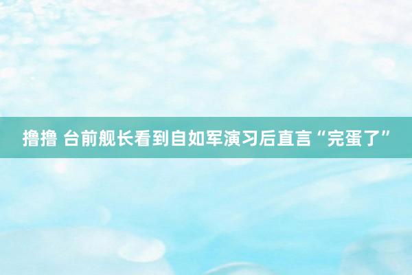 撸撸 台前舰长看到自如军演习后直言“完蛋了”
