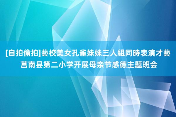 [自拍偷拍]藝校美女孔雀妹妹三人組同時表演才藝 莒南县第二小学开展母亲节感德主题班会