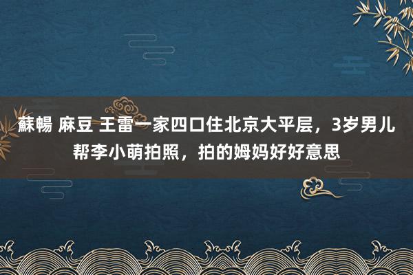 蘇暢 麻豆 王雷一家四口住北京大平层，3岁男儿帮李小萌拍照，拍的姆妈好好意思