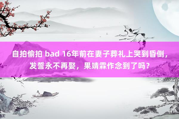 自拍偷拍 bad 16年前在妻子葬礼上哭到昏倒，发誓永不再娶，果靖霖作念到了吗？