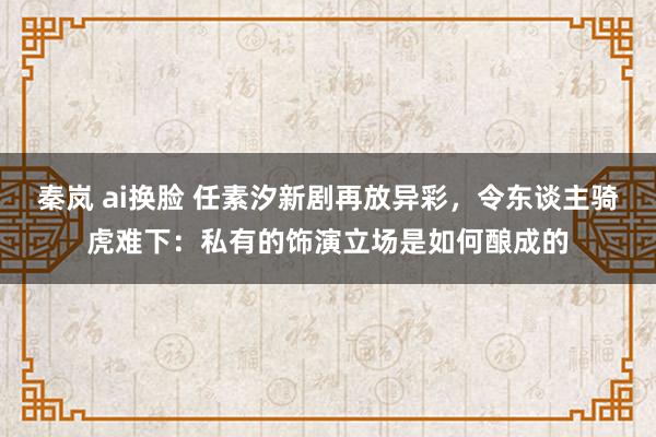 秦岚 ai换脸 任素汐新剧再放异彩,令东谈主骑虎难下:私有的饰演立场是如何酿成的