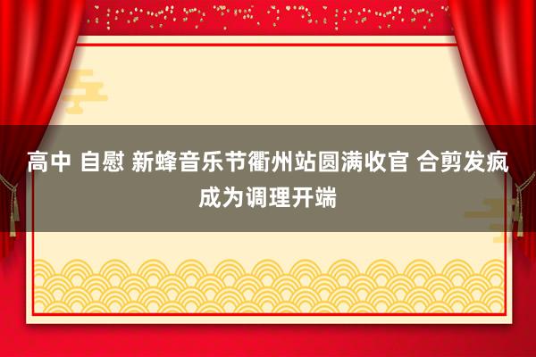 高中 自慰 新蜂音乐节衢州站圆满收官 合剪发疯成为调理开端