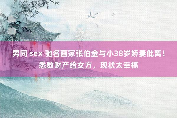 男同 sex 驰名画家张伯金与小38岁娇妻仳离！悉数财产给女方，现状太幸福