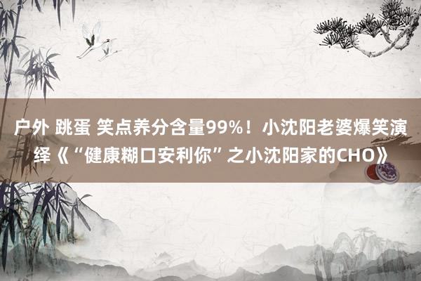户外 跳蛋 笑点养分含量99%！小沈阳老婆爆笑演绎《“健康糊口安利你”之小沈阳家的CHO》