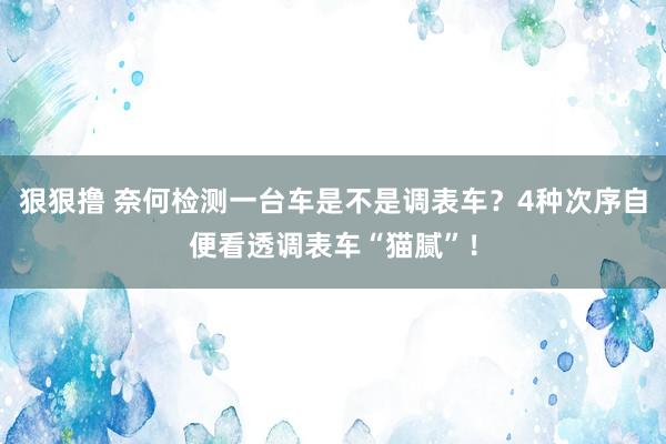 狠狠撸 奈何检测一台车是不是调表车？4种次序自便看透调表车“猫腻”！