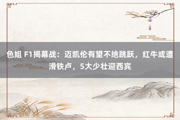 色姐 F1揭幕战：迈凯伦有望不绝跳跃，红牛或遭滑铁卢，5大少壮迎西宾