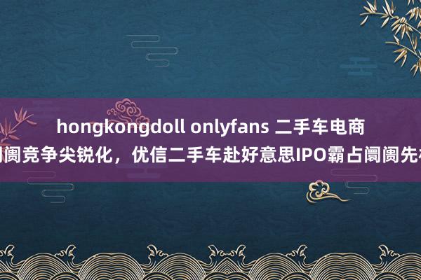 hongkongdoll onlyfans 二手车电商阛阓竞争尖锐化，优信二手车赴好意思IPO霸占阛阓先机