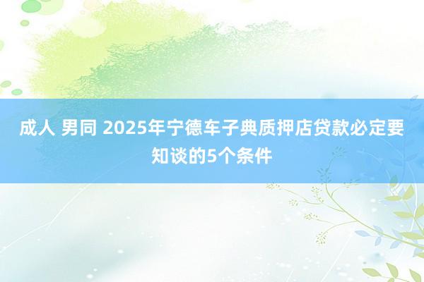 成人 男同 2025年宁德车子典质押店贷款必定要知谈的5个条件