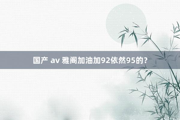 国产 av 雅阁加油加92依然95的？