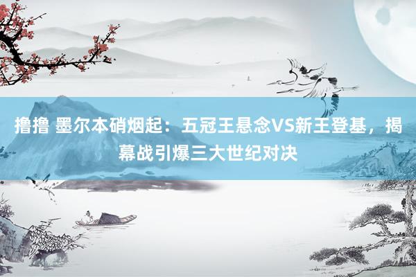 撸撸 墨尔本硝烟起：五冠王悬念VS新王登基，揭幕战引爆三大世纪对决