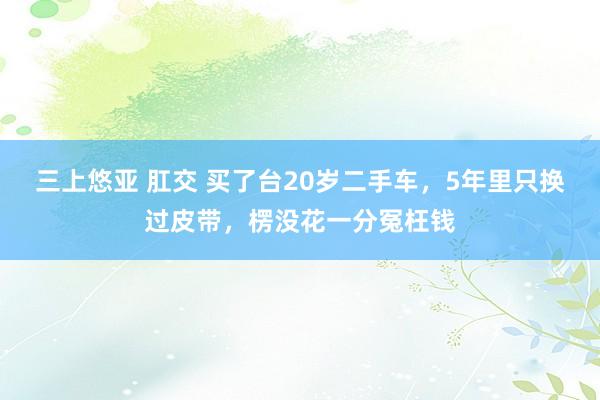 三上悠亚 肛交 买了台20岁二手车，5年里只换过皮带，楞没花一分冤枉钱