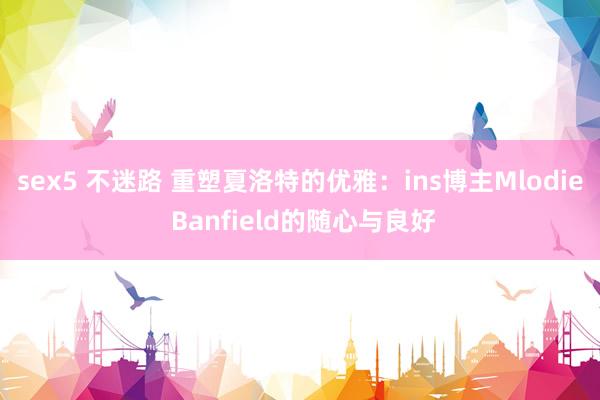 sex5 不迷路 重塑夏洛特的优雅：ins博主Mlodie Banfield的随心与良好