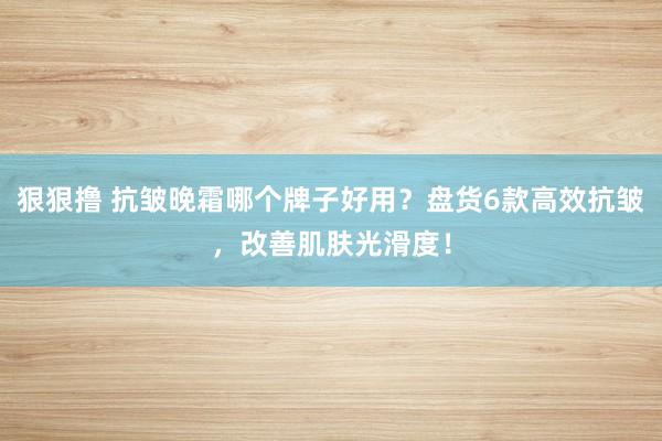 狠狠撸 抗皱晚霜哪个牌子好用？盘货6款高效抗皱，改善肌肤光滑度！