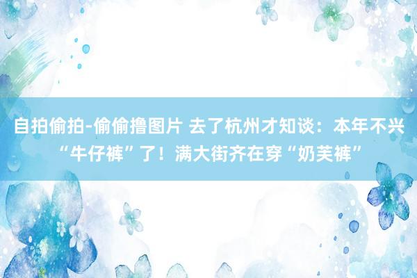 自拍偷拍-偷偷撸图片 去了杭州才知谈：本年不兴“牛仔裤”了！满大街齐在穿“奶芙裤”
