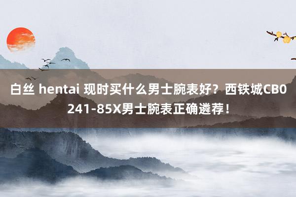 白丝 hentai 现时买什么男士腕表好？西铁城CB0241-85X男士腕表正确遴荐！