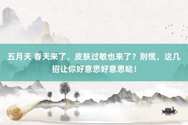 五月天 春天来了，皮肤过敏也来了？别慌，这几招让你好意思好意思哒！