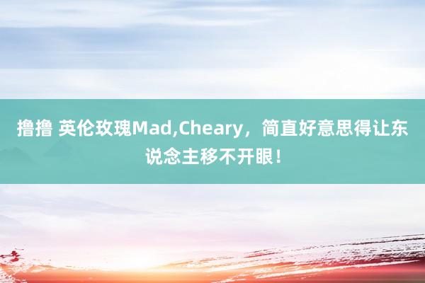撸撸 英伦玫瑰Mad，Cheary，简直好意思得让东说念主移不开眼！