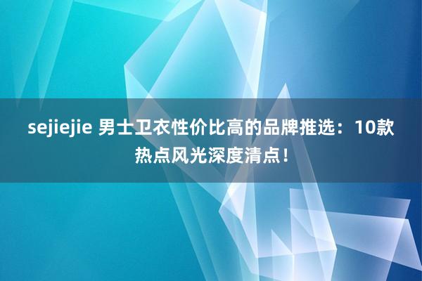sejiejie 男士卫衣性价比高的品牌推选：10款热点风光深度清点！