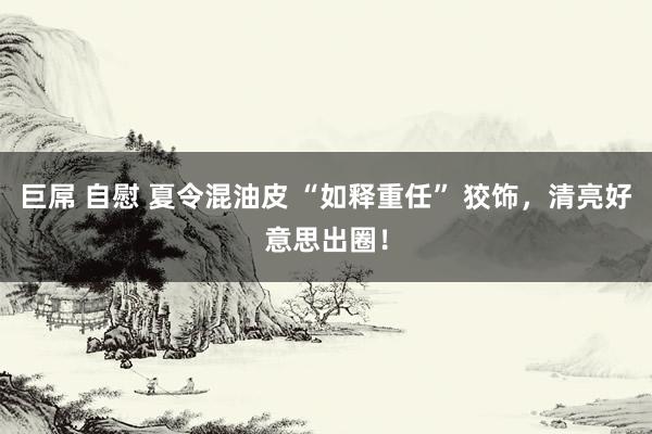 巨屌 自慰 夏令混油皮 “如释重任” 狡饰，清亮好意思出圈！