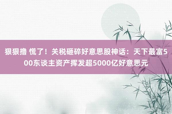 狠狠撸 慌了！关税砸碎好意思股神话：天下最富500东谈主资产挥发超5000亿好意思元
