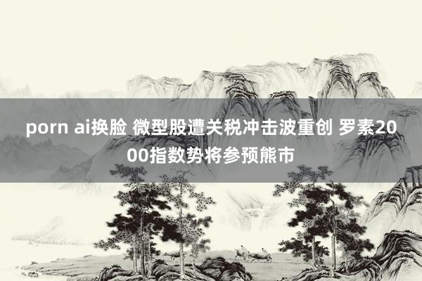 porn ai换脸 微型股遭关税冲击波重创 罗素2000指数势将参预熊市