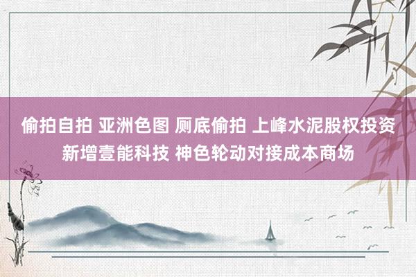 偷拍自拍 亚洲色图 厕底偷拍 上峰水泥股权投资新增壹能科技 神色轮动对接成本商场