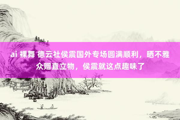 ai 裸舞 德云社侯震国外专场圆满顺利，晒不雅众赠直立物，侯震就这点趣味了