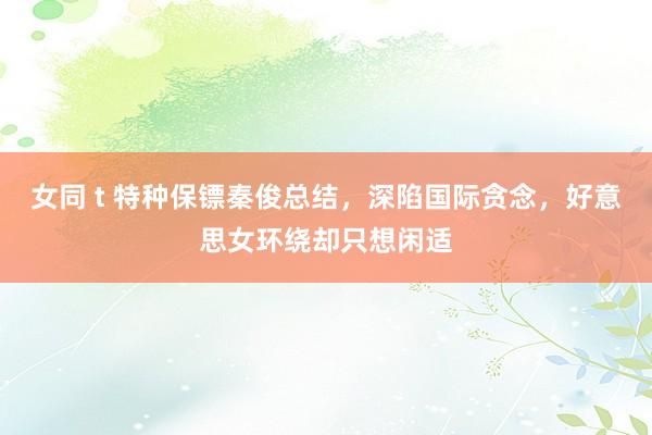 女同 t 特种保镖秦俊总结，深陷国际贪念，好意思女环绕却只想闲适