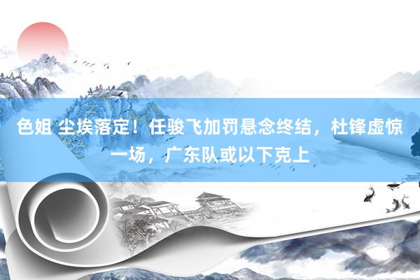 色姐 尘埃落定！任骏飞加罚悬念终结，杜锋虚惊一场，广东队或以下克上