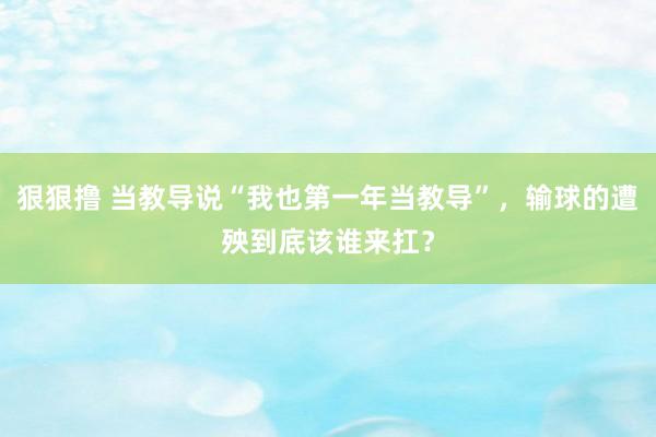 狠狠撸 当教导说“我也第一年当教导”，输球的遭殃到底该谁来扛？