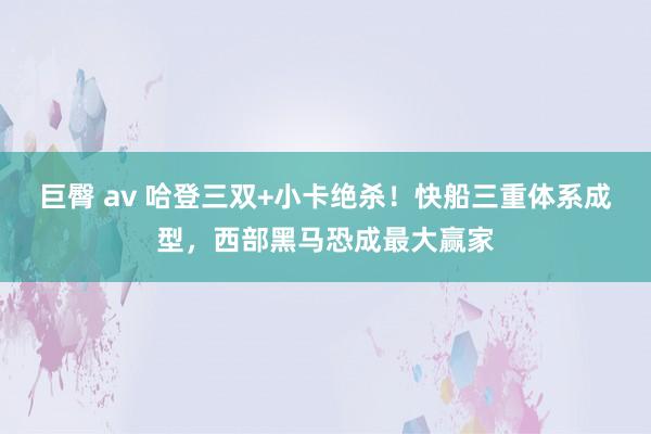 巨臀 av 哈登三双+小卡绝杀！快船三重体系成型，西部黑马恐成最大赢家