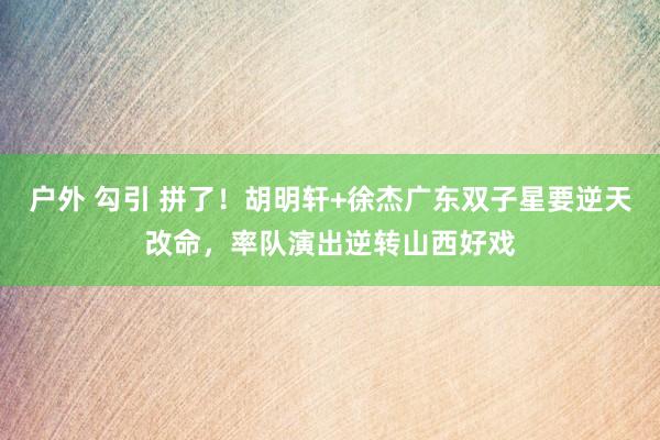 户外 勾引 拼了！胡明轩+徐杰广东双子星要逆天改命，率队演出逆转山西好戏