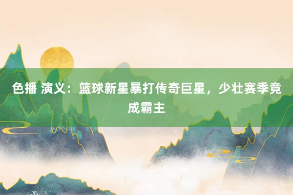 色播 演义：篮球新星暴打传奇巨星，少壮赛季竟成霸主