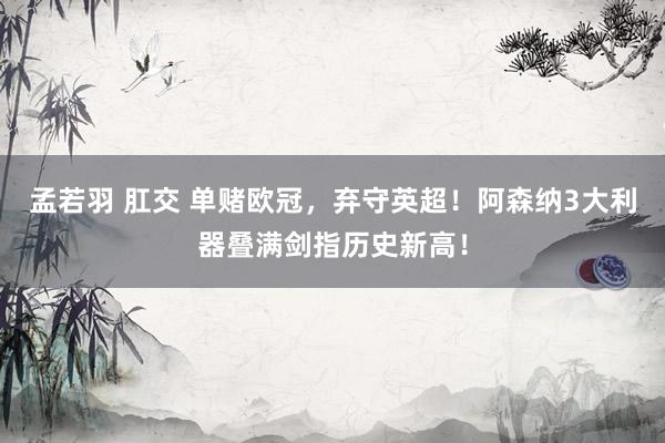孟若羽 肛交 单赌欧冠，弃守英超！阿森纳3大利器叠满剑指历史新高！