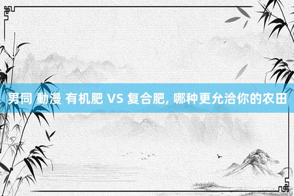 男同 動漫 有机肥 VS 复合肥， 哪种更允洽你的农田