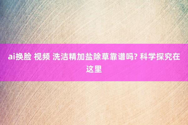 ai换脸 视频 洗洁精加盐除草靠谱吗? 科学探究在这里