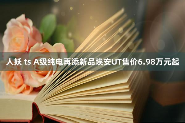 人妖 ts A级纯电再添新品埃安UT售价6.98万元起